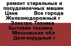 ремонт стиральных и посудомоечных машин › Цена ­ 500 - Все города, Железнодорожный г. Электро-Техника » Бытовая техника   . Московская обл.,Долгопрудный г.